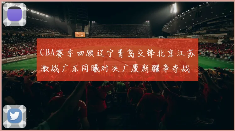 CBA赛季回顾辽宁青岛交锋北京江苏激战广东同曦对决广厦新疆争夺战精彩纷呈