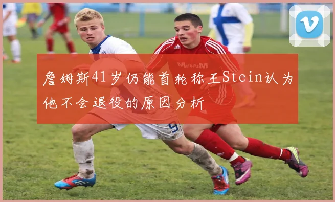 詹姆斯41岁仍能首轮称王Stein认为他不会退役的原因分析