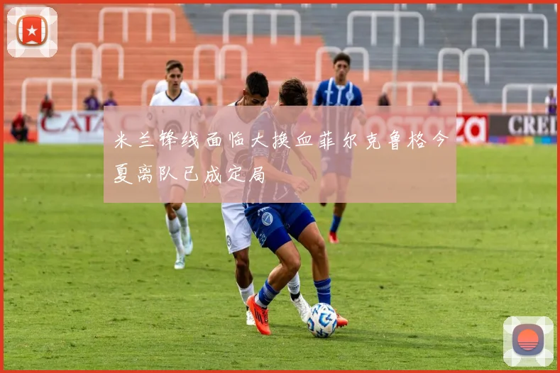 米兰锋线面临大换血菲尔克鲁格今夏离队已成定局