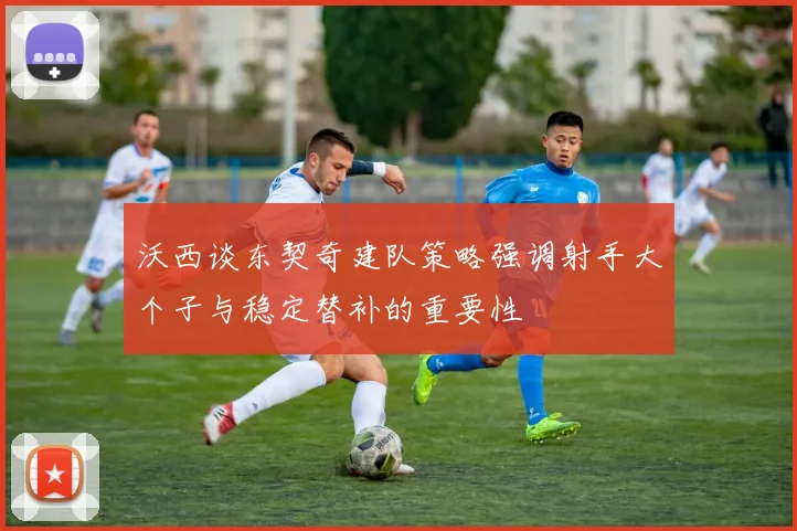 沃西谈东契奇建队策略强调射手大个子与稳定替补的重要性