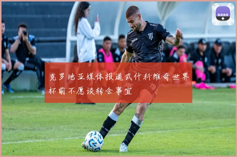 克罗地亚媒体报道武什科维奇世界杯前不愿谈转会事宜