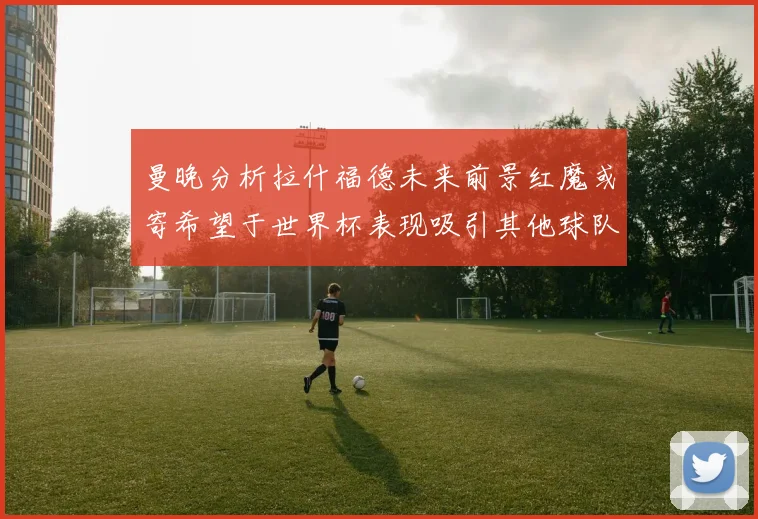 曼晚分析拉什福德未来前景红魔或寄希望于世界杯表现吸引其他球队