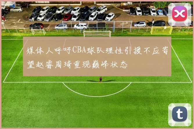 媒体人呼吁CBA球队理性引援不应寄望赵睿周琦重现巅峰状态
