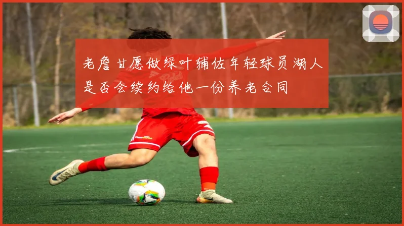 老詹甘愿做绿叶辅佐年轻球员湖人是否会续约给他一份养老合同