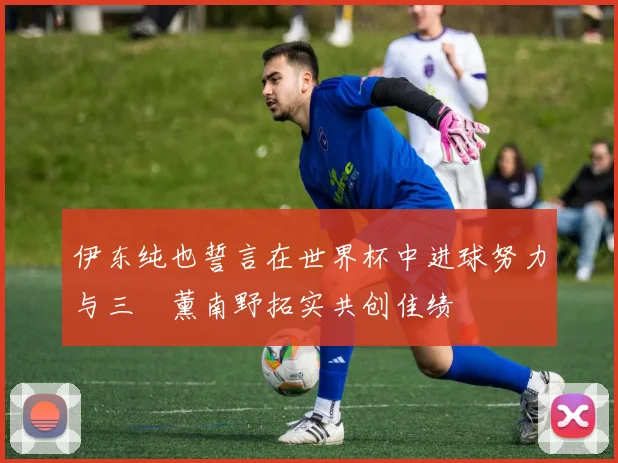 伊东纯也誓言在世界杯中进球努力与三笘薰南野拓实共创佳绩