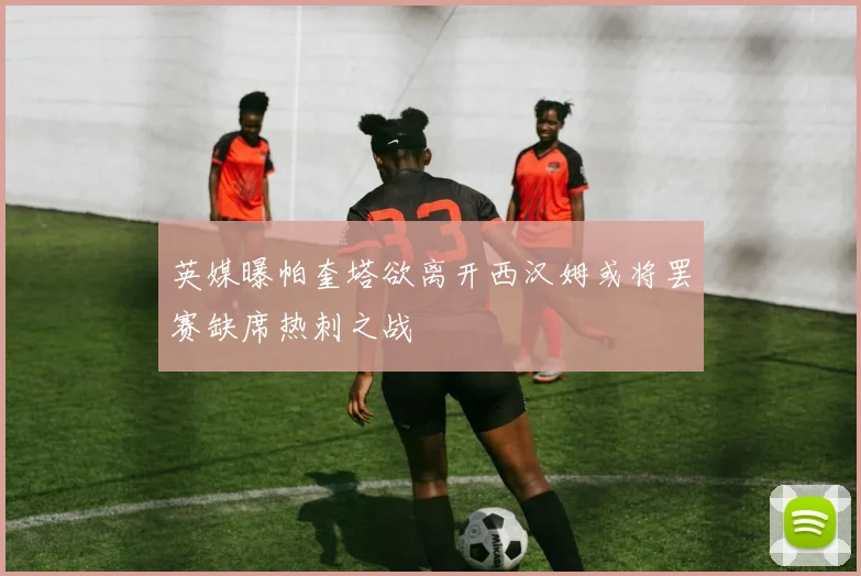 英媒曝帕奎塔欲离开西汉姆或将罢赛缺席热刺之战