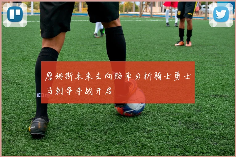 詹姆斯未来去向赔率分析骑士勇士马刺争夺战开启