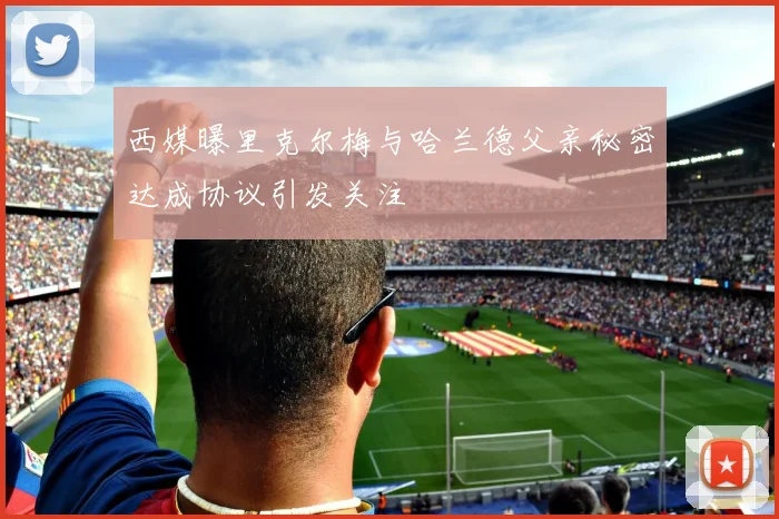 西媒曝里克尔梅与哈兰德父亲秘密达成协议引发关注