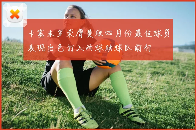 卡塞米罗荣膺曼联四月份最佳球员表现出色打入两球助球队前行