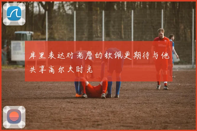 库里表达对老詹的钦佩更期待与他共享高尔夫时光