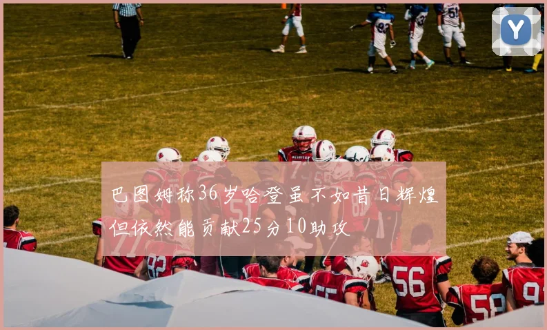 巴图姆称36岁哈登虽不如昔日辉煌但依然能贡献25分10助攻