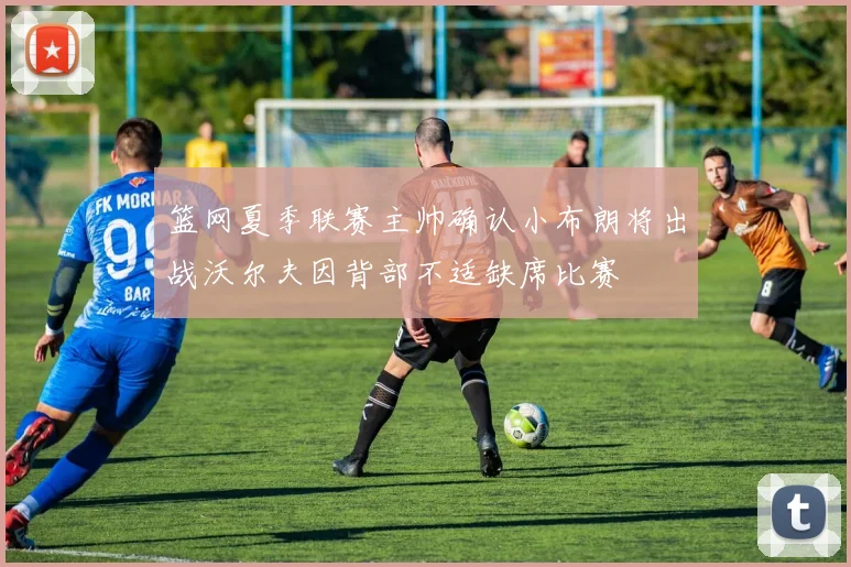篮网夏季联赛主帅确认小布朗将出战沃尔夫因背部不适缺席比赛