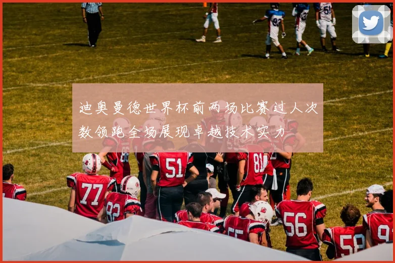 迪奥曼德世界杯前两场比赛过人次数领跑全场展现卓越技术实力